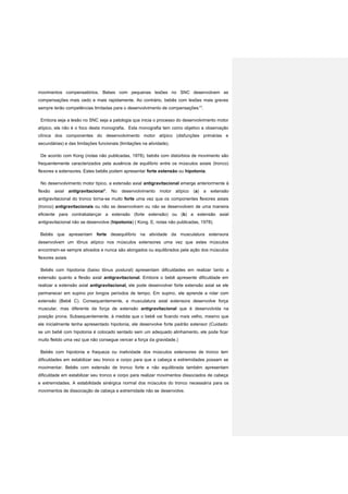movimentos compensatórios. Bebes com pequenas lesões no SNC desenvolvem as
compensações mais cedo e mais rapidamente. Ao contrário, bebês com lesões mais graves
sempre terão competências limitadas para o desenvolvimento de compensações17
.
Embora seja a lesão no SNC seja a patologia que inicia o processo do desenvolvimento motor
atípico, ela não é o foco desta monografia. Esta monografia tem como objetivo a observação
clínica dos componentes do desenvolvimento motor atípico (disfunções primárias e
secundárias) e das limitações funcionais (limitações na atividade).
De acordo com Kong (notas não publicadas, 1978), bebês com distúrbios de movimento são
frequentemente caracterizados pela ausência de equilíbrio entre os músculos axiais (tronco)
flexores e extensores. Estes bebês podem apresentar forte extensão ou hipotonia.
No desenvolvimento motor típico, a extensão axial antigravitacional emerge anteriormente à
flexão axial antigravitacional4
. No desenvolvimento motor atípico (a) a extensão
antigravitacional do tronco torna-se muito forte uma vez que os componentes flexores axiais
(tronco) antigravitacionais ou não se desenvolvem ou não se desenvolvem de uma maneira
eficiente para contrabalançar a extensão (forte extensão) ou (b) a extensão axial
antigravitacional não se desenvolve (hipotonia) ( Kong. E, notas não publicadas, 1978).
Bebês que apresentam forte desequilíbrio na atividade da musculatura extensora
desenvolvem um tônus atípico nos músculos extensores uma vez que estes músculos
encontram-se sempre ativados e nunca são alongados ou equilibrados pela ação dos músculos
flexores axiais
Bebês com hipotonia (baixo tônus postural) apresentam dificuldades em realizar tanto a
extensão quanto a flexão axial antigravitacional. Embora o bebê apresente dificuldade em
realizar a extensão axial antigravitacional, ele pode desenvolver forte extensão axial se ele
permanecer em supino por longos períodos de tempo. Em supino, ele aprende a rolar com
extensão (Bebê C). Consequentemente, a musculatura axial extensora desenvolve força
muscular, mas diferente da força de extensão antigravitacional que é desenvolvida na
posição prona. Subsequentemente, à medida que o bebê vai ficando mais velho, mesmo que
ele inicialmente tenha apresentado hipotonia, ele desenvolve forte padrão extensor (Cuidado:
se um bebê com hipotonia é colocado sentado sem um adequado alinhamento, ele pode ficar
muito fletido uma vez que não consegue vencer a força da gravidade.)
Bebês com hipotonia e fraqueza ou inatividade dos músculos extensores de tronco tem
dificuldades em estabilizar seu tronco e corpo para que a cabeça e extremidades possam se
movimentar. Bebês com extensão de tronco forte e não equilibrada também apresentam
dificuldade em estabilizar seu tronco e corpo para realizar movimentos dissociados de cabeça
e extremidades. A estabilidade sinérgica normal dos músculos do tronco necessária para os
movimentos de dissociação de cabeça e extremidade não se desenvolve.
 