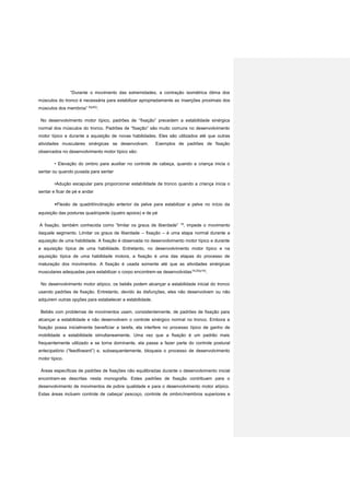 “Durante o movimento das extremidades, a contração isométrica ótima dos
músculos do tronco é necessária para estabilizar apropriadamente as inserções proximais dos
músculos dos membros” 6(p52)
.
No desenvolvimento motor típico, padrões de “fixação” precedem a estabilidade sinérgica
normal dos músculos do tronco. Padrões de “fixação” são muito comuns no desenvolvimento
motor típico e durante a aquisição de novas habilidades. Eles são utilizados até que outras
atividades musculares sinérgicas se desenvolvam. Exemplos de padrões de fixação
observados no desenvolvimento motor típico são:
• Elevação do ombro para auxiliar no controle de cabeça, quando a criança inicia o
sentar ou quando puxada para sentar
•Adução escapular para proporcionar estabilidade de tronco quando a criança inicia o
sentar e ficar de pé e andar
•Flexão de quadril/inclinação anterior da pelve para estabilizar a pelve no início da
aquisição das posturas quadrúpede (quatro apoios) e de pé
A fixação, também conhecida como “limitar os graus de liberdade” 18
, impede o movimento
daquele segmento. Limitar os graus de liberdade – fixação – é uma etapa normal durante a
aquisição de uma habilidade. A fixação é observada no desenvolvimento motor típico e durante
a aquisição típica de uma habilidade. Entretanto, no desenvolvimento motor típico e na
aquisição típica de uma habilidade motora, a fixação é uma das etapas do processo de
maturação dos movimentos. A fixação é usada somente até que as atividades sinérgicas
musculares adequadas para estabilizar o corpo encontrem-se desenvolvidas19,20(p19)
.
No desenvolvimento motor atípico, os bebês podem alcançar a estabilidade inicial do tronco
usando padrões de fixação. Entretanto, devido às disfunções, eles não desenvolvem ou não
adquirem outras opções para estabelecer a estabilidade.
Bebês com problemas de movimentos usam, consistentemente, de padrões de fixação para
alcançar a estabilidade e não desenvolvem o controle sinérgico normal no tronco. Embora a
fixação possa inicialmente beneficiar a tarefa, ela interfere no processo típico de ganho de
mobilidade e estabilidade simultaneamente. Uma vez que a fixação é um padrão mais
frequentemente utilizado e se torna dominante, ela passa a fazer parte do controle postural
antecipatório (“feedfoward”) e, subsequentemente, bloqueia o processo de desenvolvimento
motor típico.
Áreas específicas de padrões de fixações não equilibradas durante o desenvolvimento inicial
encontram-se descritas nesta monografia. Estes padrões de fixação contribuem para o
desenvolvimento de movimentos de pobre qualidade e para o desenvolvimento motor atípico.
Estas áreas incluem controle de cabeça/ pescoço, controle de ombro/membros superiores e
 