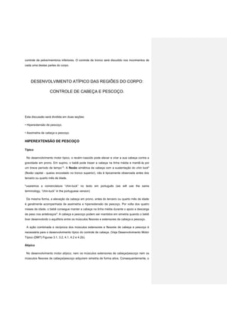 controle de pelve/membros inferiores. O controle de tronco será discutido nos movimentos de
cada uma destas partes do corpo.
DESENVOLVIMENTO ATÍPICO DAS REGIÕES DO CORPO:
CONTROLE DE CABEÇA E PESCOÇO.
Esta discussão será dividida em duas seções:
• Hiperextensão de pescoço.
• Assimetria de cabeça e pescoço.
HIPEREXTENSÃO DE PESCOÇO
Típico
No desenvolvimento motor típico, o recém-nascido pode elevar e virar a sua cabeça contra a
gravidade em prono. Em supino, o bebê pode trazer a cabeça na linha média e mantê-la por
um breve período de tempo13
. A flexão simétrica da cabeça com a sustentação do chin tuck*
(flexão capital - queixo encostado no tronco superior), não é tipicamente observada antes dos
terceiro ou quarto mês de idade.
*usaremos a nomenclatura “chin-tuck” no texto em português (we will use the same
terminology, “chin-tuck” in the portuguese version)
Da mesma forma, a elevação da cabeça em prono, antes do terceiro ou quarto mês de idade
é geralmente acompanhada de assimetria e hiperextensão de pescoço. Por volta dos quatro
meses de idade, o bebê consegue manter a cabeça na linha média durante o apoio e descarga
de peso nos antebraços4
. A cabeça e pescoço podem ser mantidos em simetria quando o bebê
tiver desenvolvido o equilíbrio entre os músculos flexores e extensores da cabeça e pescoço.
A ação combinada e recíproca dos músculos extensores e flexores de cabeça e pescoço é
necessária para o desenvolvimento típico do controle de cabeça. (Veja Desenvolvimento Motor
Típico (DMT) Figuras 3.1, 3.2, 4.1, 4.2 e 4.2b).
Atipíco
No desenvolvimento motor atípico, nem os músculos extensores de cabeça/pescoço nem os
músculos flexores de cabeça/pescoço adquirem simetria de forma ativa. Consequentemente, o
 