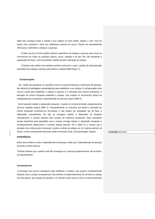 bebê não consegue trazer e manter a sua cabeça na linha média, realizar o chin- tuck em
supino e/ou sustentar o peso nos antebraços quando em prono. Parece ser especialmente
difícil para o bebê fletir a cabeça e o pescoço.
O bebê usa de um forte padrão extensor assimétrico de cabeça e pescoço para iniciar os
movimentos em todas as posições (supino, prono, sentado e de pé). Ele não apresenta a
capacidade de fazer o chin-tuck (flexão capital) durante a elevação da cabeça.
Crianças mais velhas com paralisia cerebral continuam a usar o padrão de hiperextensão
assimétrica de cabeça e pescoço para elevar a cabeça (DMA Figura 1).
Compensações
Se o bebê não apresenta um equilíbrio entre os músculos flexores e extensores de pescoço,
ele utilizará de estratégias compensatórias para estabilizar a sua cabeça. A compensação mais
comum usada para estabilizar a cabeça e pescoço é a elevação dos ombros (escápula). A
elevação da cintura escapular estabiliza a cabeça, mas impede os movimentos típicos de
cabeça/pescoço e exacerba a hiperextensão de pescoço (Figura DMA 2).
Se for possível realizar a depressão escapular, a perda do controle da flexão antigravitacional
torna-se evidente (Figura DMA 3). Frequentemente os músculos que fazem a elevação da
cintura escapular encontram-se encurtados e não podem ser alongados (ao se fazer a
depressão) manualmente. Se não se consegue realizar a depressão da escápula
manualmente, a criança também será incapaz de realizá-la ativamente. Será necessário
terapia específica para possibilitar que a criança consiga realizar a depressão escapular e
simultaneamente desenvolver o controle cabeça pescoço. Se o bebê ou a criança usa a
elevação dos ombros para compensar o pobre controle de cabeça por um extenso período de
tempo, muitos componentes adicionais serão envolvidos (Veja, “Compensações” abaixo).
EXPERIÊNCIA
Eleve seus ombros e sinta a hiperextensão de pescoço. Note que a hiperextensão de pescoço
aumenta a cifose torácica.
Também observe que, quando você não consegue ver o pescoço posteriormente, ele encontra-
se hiperextendido.
Consequências
A elevação dos ombros (escápula) pode estabilizar a cabeça, mas quando constantemente
utilizada, leva a muitas consequências. Ela interfere no desenvolvimento do controle de cabeça
nos três planos, das reações de equilíbrio, do controle motor visual e oral e no desenvolvimento
Formatado: Não Realce
 