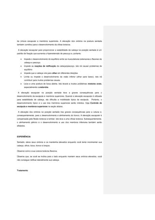 da cintura escapular e membros superiores. A elevação dos ombros na postura sentada
também contribui para o desenvolvimento da cifose torácica.
A elevação escapular para proporcionar a estabilidade da cabeça na posição sentada é um
padrão de fixação que aumenta a hiperextensão de pescoço e, portanto:
 Impede o desenvolvimento do equilíbrio entre as musculaturas extensoras e flexoras da
cabeça e pescoço
 Impede as reações de retificação da cabeça/pescoço. Isto irá causar problemas de
equilíbrio
 Impede que a cabeça vire para olhar em diferentes direções
 Limita ou impede o desenvolvimento da visão inferior (olhar para baixo). Isto irá
contribuir para muitos problemas visuais.
 Leva a uma postura de boca aberta. Isto levará a muitos problemas motores orais,
especialmente a sialorréia.
A elevação escapular na posição sentada leva a graves consequências para o
desenvolvimento da escápula e membros superiores. Quando a elevação escapular é utilizada
para estabilidade de cabeça, ela dificulta a mobilidade típica da escápula. Portanto, o
desenvolvimento típico e o uso dos membros superiores serão inibidos. Veja Controle de
escápula e membros superiores na seção abaixo.
A elevação dos ombros na posição sentada traz graves consequências para a coluna e,
consequentemente, para o desenvolvimento e alinhamento do tronco. A elevação escapular é
compensada pela flexão torácica e lombar. Isto leva a uma cifose torácica. Subsequentemente,
o alinhamento pélvico e o desenvolvimento e uso dos membros inferiores também serão
afetados.
EXPERIÊNCIA
Sentado, eleve seus ombros e os mantenha elevados enquanto você tenta movimentar sua
cabeça, olhos, boca, tronco e braços.
Observe como a sua coluna torácica flexiona.
Observe que, se você se inclina para o lado enquanto mantem seus ombros elevados, você
não consegue retificar lateralmente sua cabeça.
Tratamento
 