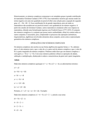 Historicamente, os números complexos começaram a ser estudados graças à grande contribuição
do matemático Girolamo Cardano (1501-1576). Esse matemático mostrou que mesmo tendo um
termo negativo em uma raiz quadrada era possível obter uma solução para a equação do segundo
grau: x2 – 10x +40 = 0. Essa contribuição foi de grande importância, pois até então os
matemáticos não acreditavam ser possível extrair a raiz quadrada de um número negativo. A
partir dos estudos de Girolamo Cardano, outros matemáticos estudaram sobre esse impasse na
matemática, obtendo uma formalização rigorosa com Friedrich Gauss (1777-1855). O conjunto
dos números complexos é o conjunto que possui maior cardinalidade, afinal ele contém todos os
outros conjuntos. É necessário, pois, compreender os processos das operações (aritméticas,
trigonométricas, algébricas) envolvendo elementos desse conjunto, assim como a representação
geométrica dos números complexos.

                        OPERAÇÕES COM NÚMEROS COMPLEXOS

Os números complexos são escritos na sua forma algébrica da seguinte forma: a + bi, sabemos
que a e b são números reais e que o valor de a é a parte real do número complexo e que o valor de
bi é a parte imaginária do número complexo. Podemos então dizer que um número complexo z
será igual a a + bi (z = a + bi). Com esses números podemos efetuar as operações de adição,
subtração e multiplicação, obedecendo à ordem e características da parte real e parte imaginária.

Adição

Dado dois números complexos quaisquer z1 = a + bi e z2 = c + di, ao adicionarmos teremos:

z1 + z2

(a + bi) + (c + di)

a + bi + c + di

a + c + bi + di

a + c + (b + d)i

(a + c) + (b + d)i

Portanto, z1 + z2 = (a + c) + (b + d)i. Exemplo:

Dado dois números complexos z1 = 6 + 5i e z2 = 2 – i, calcule a sua soma:

(6 + 5i) + (2 – i)

6 + 5i + 2 – i

6 + 2 + 5i – i

8 + (5 – 1)i
 