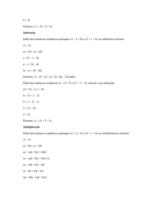 8 + 4i

Portanto, z1 + z2 = 8 + 4i.

Subtração

Dado dois números complexos quaisquer z1 = a + bi e z2 = c + di, ao subtraímos teremos:

z1 - z2

(a + bi) - (c + di)

a + bi – c – di

a – c + bi – di

(a – c) + (b – d)i

Portanto, z1 - z2 = (a - c) + (b - d)i. Exemplo:

Dado dois números complexos z1 = 4 + 5i e z2 = -1 + 3i, calcule a sua subtração:

(4 + 5i) – (-1 + 3i)

4 + 5i + 1 – 3i

4 + 1 + 5i – 3i

5 + (5 – 3)i

5 + 2i

Portanto, z1 - z2 = 5 + 2i.

Multiplicação

Dado dois números complexos quaisquer z1 = a + bi e z2 = c + di, ao multiplicarmos teremos:

z1 . z2

(a + bi) . (c + di)

ac + adi + bci + bdi2

ac + adi + bci + bd (-1)

ac + adi + bci – bd

ac - bd + adi + bci

(ac - bd) + (ad + bc)i
 