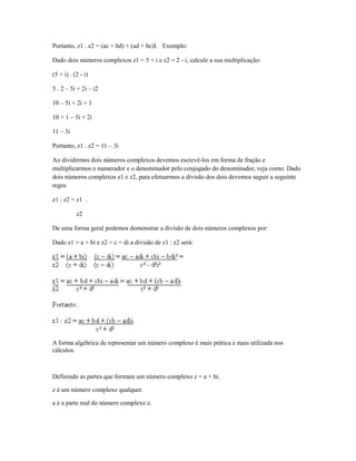 Portanto, z1 . z2 = (ac + bd) + (ad + bc)I. Exemplo:

Dado dois números complexos z1 = 5 + i e z2 = 2 - i, calcule a sua multiplicação:

(5 + i) . (2 - i)

5 . 2 – 5i + 2i – i2

10 – 5i + 2i + 1

10 + 1 – 5i + 2i

11 – 3i

Portanto, z1 . z2 = 11 – 3i

Ao dividirmos dois números complexos devemos escrevê-los em forma de fração e
multiplicarmos o numerador e o denominador pelo conjugado do denominador, veja como: Dado
dois números complexos z1 e z2, para efetuarmos a divisão dos dois devemos seguir a seguinte
regra:

z1 : z2 = z1 .

           z2

De uma forma geral podemos demonstrar a divisão de dois números complexos por:

Dado z1 = a + bi e z2 = c + di a divisão de z1 : z2 será:




A forma algébrica de representar um número complexo é mais prática e mais utilizada nos
cálculos.



Definindo as partes que formam um número complexo z = a + bi.

z é um número complexo qualquer.

a é a parte real do número complexo z.
 