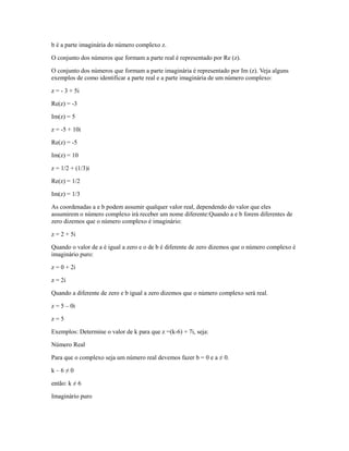 b é a parte imaginária do número complexo z.

O conjunto dos números que formam a parte real é representado por Re (z).

O conjunto dos números que formam a parte imaginária é representado por Im (z). Veja alguns
exemplos de como identificar a parte real e a parte imaginária de um número complexo:

z = - 3 + 5i

Re(z) = -3

Im(z) = 5

z = -5 + 10i

Re(z) = -5

Im(z) = 10

z = 1/2 + (1/3)i

Re(z) = 1/2

Im(z) = 1/3

As coordenadas a e b podem assumir qualquer valor real, dependendo do valor que eles
assumirem o número complexo irá receber um nome diferente:Quando a e b forem diferentes de
zero dizemos que o número complexo é imaginário:

z = 2 + 5i

Quando o valor de a é igual a zero e o de b é diferente de zero dizemos que o número complexo é
imaginário puro:

z = 0 + 2i

z = 2i

Quando a diferente de zero e b igual a zero dizemos que o número complexo será real.

z = 5 – 0i

z=5

Exemplos: Determine o valor de k para que z =(k-6) + 7i, seja:

Número Real

Para que o complexo seja um número real devemos fazer b = 0 e a ≠ 0.

k–6≠0

então: k ≠ 6

Imaginário puro
 