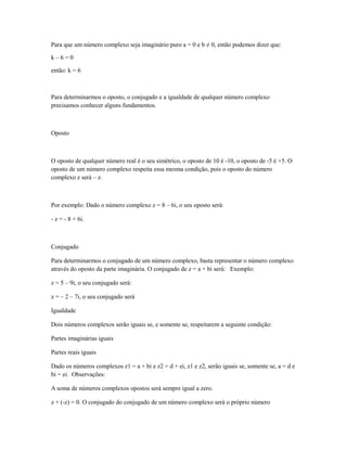 Para que um número complexo seja imaginário puro a = 0 e b ≠ 0, então podemos dizer que:

k–6=0

então: k = 6



Para determinarmos o oposto, o conjugado e a igualdade de qualquer número complexo
precisamos conhecer alguns fundamentos.



Oposto



O oposto de qualquer número real é o seu simétrico, o oposto de 10 é -10, o oposto de -5 é +5. O
oposto de um número complexo respeita essa mesma condição, pois o oposto do número
complexo z será – z.



Por exemplo: Dado o número complexo z = 8 – 6i, o seu oposto será:

- z = - 8 + 6i.



Conjugado

Para determinarmos o conjugado de um número complexo, basta representar o número complexo
através do oposto da parte imaginária. O conjugado de z = a + bi será: Exemplo:

z = 5 – 9i, o seu conjugado será:

z = – 2 – 7i, o seu conjugado será

Igualdade

Dois números complexos serão iguais se, e somente se, respeitarem a seguinte condição:

Partes imaginárias iguais

Partes reais iguais

Dado os números complexos z1 = a + bi e z2 = d + ei, z1 e z2, serão iguais se, somente se, a = d e
bi = ei. Observações:

A soma de números complexos opostos será sempre igual a zero.

z + (-z) = 0. O conjugado do conjugado de um número complexo será o próprio número
 