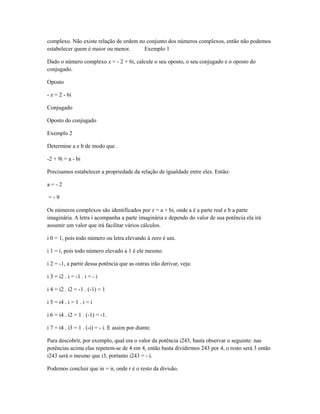 complexo. Não existe relação de ordem no conjunto dos números complexos, então não podemos
estabelecer quem é maior ou menor.      Exemplo 1

Dado o número complexo z = - 2 + 6i, calcule o seu oposto, o seu conjugado e o oposto do
conjugado.

Oposto

- z = 2 - 6i

Conjugado

Oposto do conjugado

Exemplo 2

Determine a e b de modo que .

-2 + 9i = a - bi

Precisamos estabelecer a propriedade da relação de igualdade entre eles. Então:

a=-2

=-9

Os números complexos são identificados por z = a + bi, onde a é a parte real e b a parte
imaginária. A letra i acompanha a parte imaginária e dependo do valor de sua potência ela irá
assumir um valor que irá facilitar vários cálculos.

i 0 = 1, pois todo número ou letra elevando à zero é um.

i 1 = i, pois todo número elevado a 1 é ele mesmo.

i 2 = -1, a partir dessa potência que as outras irão derivar, veja:

i 3 = i2 . i = -1 . i = - i

i 4 = i2 . i2 = -1 . (-1) = 1

i 5 = i4 . i = 1 . i = i

i 6 = i4 . i2 = 1 . (-1) = -1.

i 7 = i4 . i3 = 1 . (-i) = - i. E assim por diante.

Para descobrir, por exemplo, qual era o valor da potência i243, basta observar o seguinte: nas
potências acima elas repetem-se de 4 em 4, então basta dividirmos 243 por 4, o resto será 3 então
i243 será o mesmo que i3, portanto i243 = - i.

Podemos concluir que in = ir, onde r é o resto da divisão.
 
