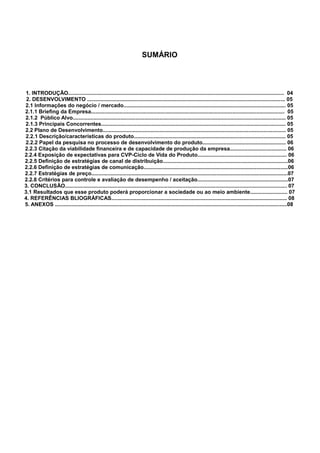 SUMÁRIO

1. INTRODUÇÃO................................................................................................................................................. 04
2. DESENVOLVIMENTO ..................................................................................................................................... 05
2.1 Informações do negócio / mercado............................................................................................................. 05
2.1.1 Briefing da Empresa.................................................................................................................................. 05
2.1.2 Público Alvo............................................................................................................................................... 05
2.1.3 Principais Concorrentes............................................................................................................................ 05
2.2 Plano de Desenvolvimento........................................................................................................................... 05
2.2.1 Descrição/características do produto...................................................................................................... 05
2.2.2 Papel da pesquisa no processo de desenvolvimento do produto........................................................ 06
2.2.3 Citação da viabilidade financeira e de capacidade de produção da empresa...................................... 06
2.2.4 Exposição de expectativas para CVP-Ciclo de Vida do Produto............................................................ 06
2.2.5 Definição de estratégias de canal de distribuição....................................................................................06
2.2.6 Definição de estratégias de comunicação.................................................................................................06
2.2.7 Estratégias de preço....................................................................................................................................07
2.2.8 Critérios para controle e avaliação de desempenho / aceitação.............................................................07
3. CONCLUSÃO..................................................................................................................................................... 07
3.1 Resultados que esse produto poderá proporcionar a sociedade ou ao meio ambiente......................... 07
4. REFERÊNCIAS BLIOGRÁFICAS...................................................................................................................... 08
5. ANEXOS ............................................................................................................................................................08

 