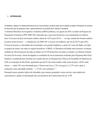1.

INTRODUÇÃO

O trabalho a seguir é o desenvolvimento de um novo produto, produto esse que é voltado à saúde. Pensando na correria
do dia-a-dia que as pessoas vivem, desenvolvemos um produto bom, barato e saudável.
“o

Instituto Brasileiro de Geografia e Estatística (IBGE) publicou, em agosto de 2010, os dados da Pesquisa de

Orçamentos Familiares (POF 2008–09), indicando que o peso dos brasileiros vem aumentando nos últimos
anos. O excesso de peso em homens adultos saltou de 18,5% para 50,1% — ou seja, metade dos homens adultos
já estava acima do peso — e ultrapassou, em 2008–09, o excesso em mulheres, que foi de 28,7% para 48%.
O excesso de peso e a obesidade são encontrados com grande freqüência, a partir de 5 anos de idade, em todos
os grupos de renda e em todas as regiões brasileiras. O IBGE e o Ministério da Saúde entrevistaram e tomaram
medidas de 188 mil pessoas de todas as idades em 55.970 domicílios em todos os estados e no Distrito Federal.
No início de fevereiro, foram divulgados os resultados de um levantamento realizado pelo Programa Meu Prato
Saudável, coordenado pelo Instituto do Coração (Incor), do Hospital das Clínicas da Faculdade de Medicina da
USP, no município de São Paulo, apontando que 66,3% dos entrevistados estão acima do peso: 28,9% estão
obesos — sendo 19% com obesidade grau 1 (forma mais leve), 7,2% com grau 2, e 2,7% com o grau 3,
conhecido como obesidade mórbida — e 37,4% com sobrepeso.” ¹
Pensando nesses grandes índices de obesidade, que estamos propondo o nosso serviço, uma madeira de
conscientizar e ajudar na alimentação dos consumidores da Cantina Intervalo da UTP.

 