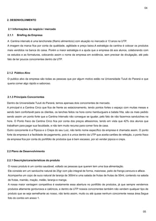 04

2. DESENVOLVIMENTO
2.1 Informações do negócio / mercado
2.1.1

Briefing da Empresa

A Cantina intervalo é uma lanchonete (Ramo alímenticio) com atuação no mercado á 13 anos na UTP.
A imagem da marca fica por conta da qualidade, agilidade e preço baixo.A estratégia da cantina é colocar os produtos
mais vendidos na banca do caixa. Porém a maior estratégia é a ajuda que a empresa dá aos alunos, colaborando com
os estudos e as formaturas, colocando assim o nome da empresa em evidência, sem precisar de divulgação, até pelo
fato de ter poucos concorrentes dentro da UTP.

2.1.2 Público Alvo
O publico alvo da empresa são todas as pessoas que por algum motivo estão na Universidade Tuiuti do Paraná e que
queria comer algo rápido e saboroso.

2.1.3 Principais Concorrentes
Dentro da Universidade Tuiuti do Paraná, temos apensas dois concorrentes de mercado.
A principal é a Cantina Circo que fica de frente ao estacionamento, tendo pontos fortes o espaço com muitas mesas e
sendo bem confortavél para os clientes, os lanches feitos na hora como hamburguers e batata frita, são os mais pedido
sendo assim um ponto forte que a Cantina Intervalo não consegue se igualar, pelo fato de não fazermos sanduiches na
hora. O Ponto fraco da Cantina Circo fica por conta dos preços altissiomos, tendo em vista que 42% dos alunos que
trabalham para pagar sua faculdade, e não tem muito recurso para comer fora de casa.
Outro concorrente é a Pipoca e o Creps do seu Luiz, não tento nome específico da empresa é chamada assim. O ponto
forte da empresa é a facilidade de pagamento, pois é a unica dentro da UTP que aceita cartões de refeição, o ponto fraco
da empresa fica por conta do portifólio de produtos que é bem escasso, por só vender pipoca e creps.

2.2 Plano de Desenvolvimento
2.2.1 Descrição/características do produto
O nosso produto é um combo saudável, voltado as pessoas que querem tem uma boa alimentação.
Ele consiste em um sanduiche natural de 25gr com pão integral de forma, maionese, peito de frango,cenoura e alface.
Acompanha um copo de suco natural de laranja de 300ml e uma salada de frutas de frutas de 50ml, contendo na salada
de frutas, mamão, mação, melão, laranja e manga.
A nossa maior vantagem competitiva é exatamente essa abertura no portifólio de produtos, já que sempre vendemos
produtos altamente gordurosos e calóricos, e dentro da UTP nossos concorrentes também não vendem qualquer tipo de
produto que se seja semelhante ao nosso, não tento assim, muito ou até quase nenhum concorrente nessa área.Segue
foto do combo em anexo 1.

05

 