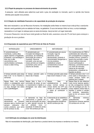 2.2.2 Papel da pesquisa no processo de desenvolvimento do produto
A pesquisa será utilizada para sabermos qual será o grau de aceitação no mercado, qual é a opinião dos futuros
clientes para aquele novo produto.

2.2.3 Citação da viabilidade financeira e de capacidade de produção da empresa
Não será necessário o uso de Recursos Humanos. As instalações serão feitas no mesmo lucar onde já fica o sanduiche
natural e será guardado junto as saladas de frutas, na geladeria. O suco de laranja é feito na hora, a unica instalação
necessária e é um lugar no estoque para os sacos de laranja, mas já se tem um lugar reservado.

O recurso financeiro vem do lucro total gerado no final de mês, usaremos cerca de 3% do lucro para começar a
produção do novo produto.

2.2.4 Exposição de expectativas para CVP-Ciclo de Vida do Produto
INTRODUÇÃO

CRESCIMENTO

MATURIDADE

DECLINIO
Os investimentos em P&D e
publicidade são reduzidos,
em conseqüência a margem
também diminui, portanto a
guerra fica acirrada, e para
tentar melhorar deve-se
buscar participação e
liderança, concentrar-se em
um nicho de mercado,
retirar-se do mercado
lentamente, e desativar ou
liquidar os ativos
O tempo previsto é de 1 á 2
anos após a introdução e o
nosso produto ficará em
declinio por 2 meses.
Nessa fase já não obtemos
mais lucros apenas gastos,
já não conseguimos vender
nem 30 combgos por dia. O
nosso objetivo nessa fase é
liquidar o combo e vender
os produtos separados,
para se ter um pouco mais
de lucro.
A
demanda
mininuiu
gradualmente,
até
precisamos comprar apenas
23 combos em um dia.

É caracterizada por
incertezas, custos altos,
rápido declínio e fragilidade.
Entretanto, sua estratégia é
lidar com a alta
concorrência e as
oportunidades e ameaças,
inovar e obter timing.

É caracterizado por
inovação tecnológica, de
processos, de marketing,
diminuição de custos e
incerteza. Deve-se
reinvestir, uma vez que
nesse período as margens
aumentam junto com o
volume de vendas.

É caracterizada por pouca
inovação, fuga de
demanda, lucros
decrescentes, portanto é
recomendado reorganizar o
mix de produtos,
estabelecer preços
corretamente e buscar
novos mercados.

O tempo previsto para essa
fase é de 1 á no máximo 2
semanas.

O tempo previsto para a
fase é de 2 meses.

O tempo previsto para essa
fase é de 6 meses á 1 ano.

Nessa fase, nós vamos
utilizar a propaganda para
diminuir a fase introdução,
ou seja, divulgar nas salas
com a planfletagem.

Nessa fase o foco é a
promoção de preço, já que
o crescimento é rápido e a
divulgação nas salas está
grande.

Nessa
fase
já
estabelecemos o nosso
preço normal, somos os
unicos dentro da UTP que
vende um combo saudavél
e todos já conhecem o
produto.

Acreditamos
que
a
demananda na primeira
semana será a minima que
sempre
colocamo
dos
outros produtos, que seria
de 50 combos no dia.

A demanda na fase de
crescimento é grande em
vista da promoção de preço
e pela grande procura de
um
produto
novo
e
saudável. A média de venda
é de 150 combos por dia.

A demanda já se estabilizou
e
não
temos
gastos
desnecessários,vendemos
até 65 combos por dia.

2.2.5 Definição de estratégias de canal de distribuição
Não há necessidade de distribuição, pois fazemos o produto dentro da empresa e vendemos na mesma.
06

 
