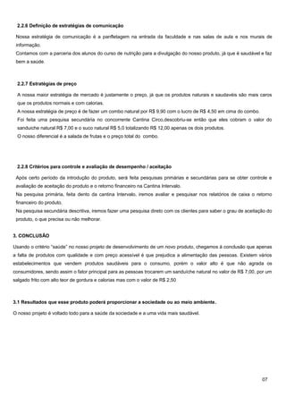 2.2.6 Definição de estratégias de comunicação
Nossa estratégia de comunicação é a panfletagem na entrada da faculdade e nas salas de aula e nos murais de
informação.
Contamos com a parceria dos alunos do curso de nutrição para a divulgação do nosso produto, já que é saudável e faz
bem a saúde.

2.2.7 Estratégias de preço
A nossa maior estratégia de mercado é justamente o preço, já que os produtos naturais e saudavéis são mais caros
que os produtos normais e com calorias.
A nossa estratégia de preço é de fazer um combo natural por R$ 9,90 com o lucro de R$ 4,50 em cima do combo.
Foi feita uma pesquisa secundária no concorrente Cantina Circo,descobriu-se então que eles cobram o valor do
sanduiche natural R$ 7,00 e o suco natural R$ 5,0 totalizando R$ 12,00 apenas os dois produtos.
O nosso diferencial é a salada de frutas e o preço total do combo.

2.2.8 Critérios para controle e avaliação de desempenho / aceitação
Após certo período da introdução do produto, será feita pesquisas primárias e secundárias para se obter controle e
avaliação de aceitação do produto e o retorno financeiro na Cantina Intervalo.
Na pesquisa primária, feita dento da cantina Intervalo, iremos avaliar e pesquisar nos relatórios de caixa o retorno
financeiro do produto.
Na pesquisa secundária descritiva, iremos fazer uma pesquisa direto com os clientes para saber o grau de aceitação do
produto, o que precisa ou não melhorar.
3. CONCLUSÃO
Usando o critério “saúde” no nosso projeto de desenvolvimento de um novo produto, chegamos à conclusão que apenas
a falta de produtos com qualidade e com preço acessível é que prejudica a alimentação das pessoas. Existem vários
estabelecimentos que vendem produtos saudáveis para o consumo, porém o valor alto é que não agrada os
consumidores, sendo assim o fator principal para as pessoas trocarem um sanduíche natural no valor de R$ 7,00, por um
salgado frito com alto teor de gordura e calorias mas com o valor de R$ 2,50

3.1 Resultados que esse produto poderá proporcionar a sociedade ou ao meio ambiente.
O nosso projeto é voltado todo para a saúde da sociedade e a uma vida mais saudável.

07

 