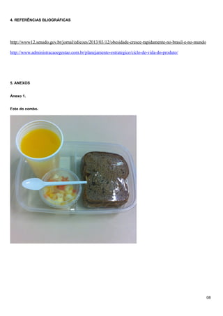 4. REFERÊNCIAS BLIOGRÁFICAS

http://www12.senado.gov.br/jornal/edicoes/2013/03/12/obesidade-cresce-rapidamente-no-brasil-e-no-mundo
http://www.administracaoegestao.com.br/planejamento-estrategico/ciclo-de-vida-do-produto/

5. ANEXOS
Anexo 1.
Foto do combo.

08

 