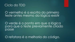 Ciclo do TDD
O vermelho é a escrita do primeiro
teste antes mesmo da lógica existir
O verde é o ponto em que a lógica
para que o teste previamente criado
passe
O refatora é a melhoria do código.
 