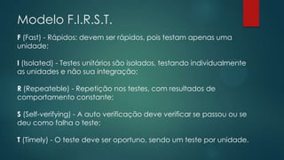 Modelo F.I.R.S.T.
F (Fast) - Rápidos: devem ser rápidos, pois testam apenas uma
unidade;
I (Isolated) - Testes unitários são isolados, testando individualmente
as unidades e não sua integração;
R (Repeateble) - Repetição nos testes, com resultados de
comportamento constante;
S (Self-verifying) - A auto verificação deve verificar se passou ou se
deu como falha o teste;
T (Timely) - O teste deve ser oportuno, sendo um teste por unidade.
 