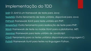 Implementação do TDD
Unit: O JUnit é um framework de teste para Java;
TesteNG: Outra ferramenta de teste unitária, disponível para Java;
PHPUnit: Framework XUnit para teste unitário em PHP;
SimpleTest: Outra ferramenta para realização de teste para PHP;
NUnit: Framework de teste no molde XUnit para a plataforma .NET;
Jasmine: Framework para teste unitário de JavaScript;
CUnit: Ferramenta para os testes unitários disponível para Linguagem C;
PyUnit: Framework Xunit para testes na linguagem Python.
 