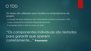 O TDD
Os testes são utilizados para facilitar no entendimento do
projeto
- A criação de teste unitários ou de componentes é parte crucial para o TDD
- Cada componente é testado independentemente
- É necessário testar o sistema como um todo
“Os componentes individuais são testados
para garantir que operem
corretamente...” Presmann
 