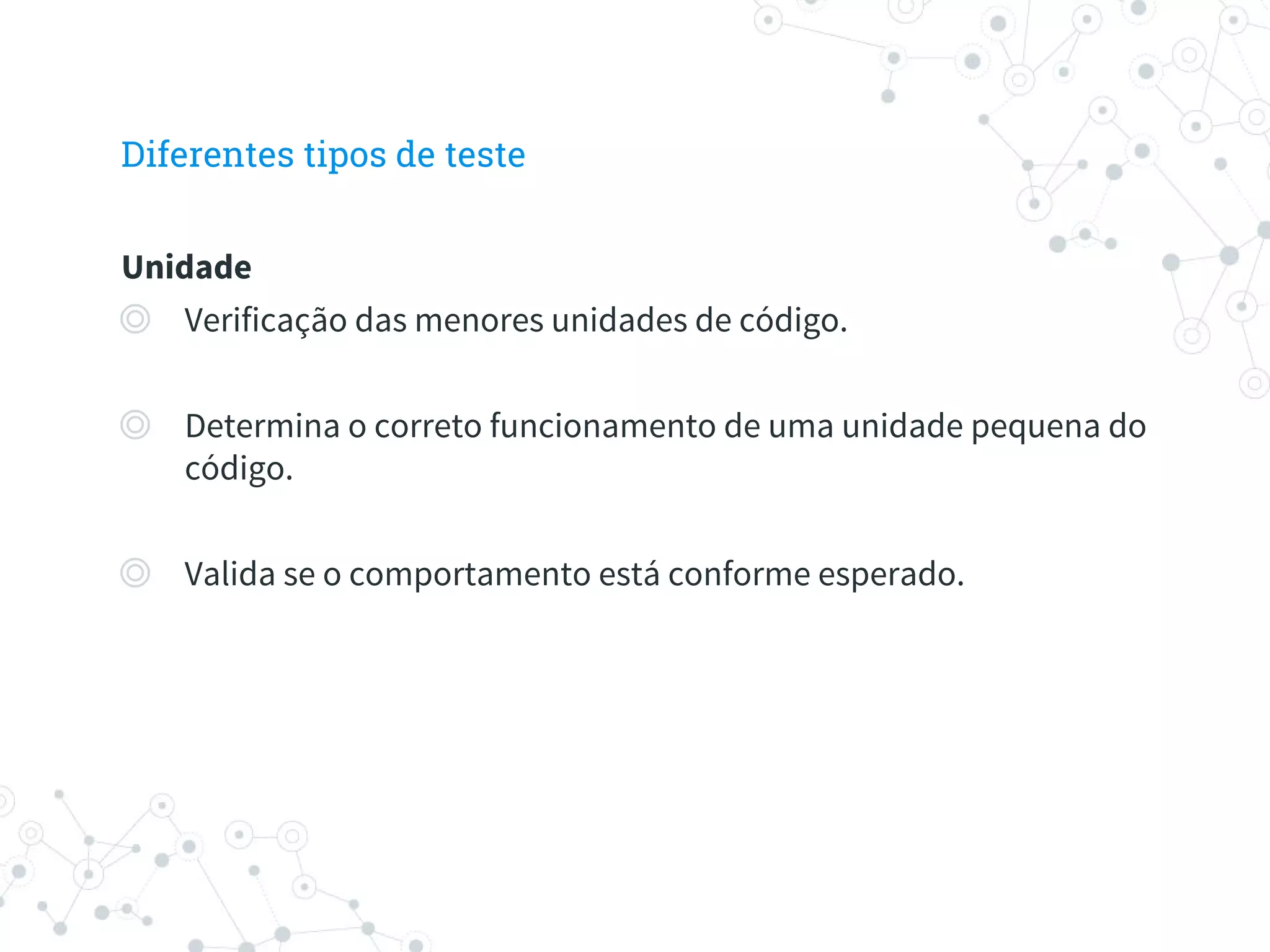 Diferentes tipos de teste
Unidade
◎ Verificação das menores unidades de código.
◎ Determina o correto funcionamento de uma unidade pequena do
código.
◎ Valida se o comportamento está conforme esperado.
 