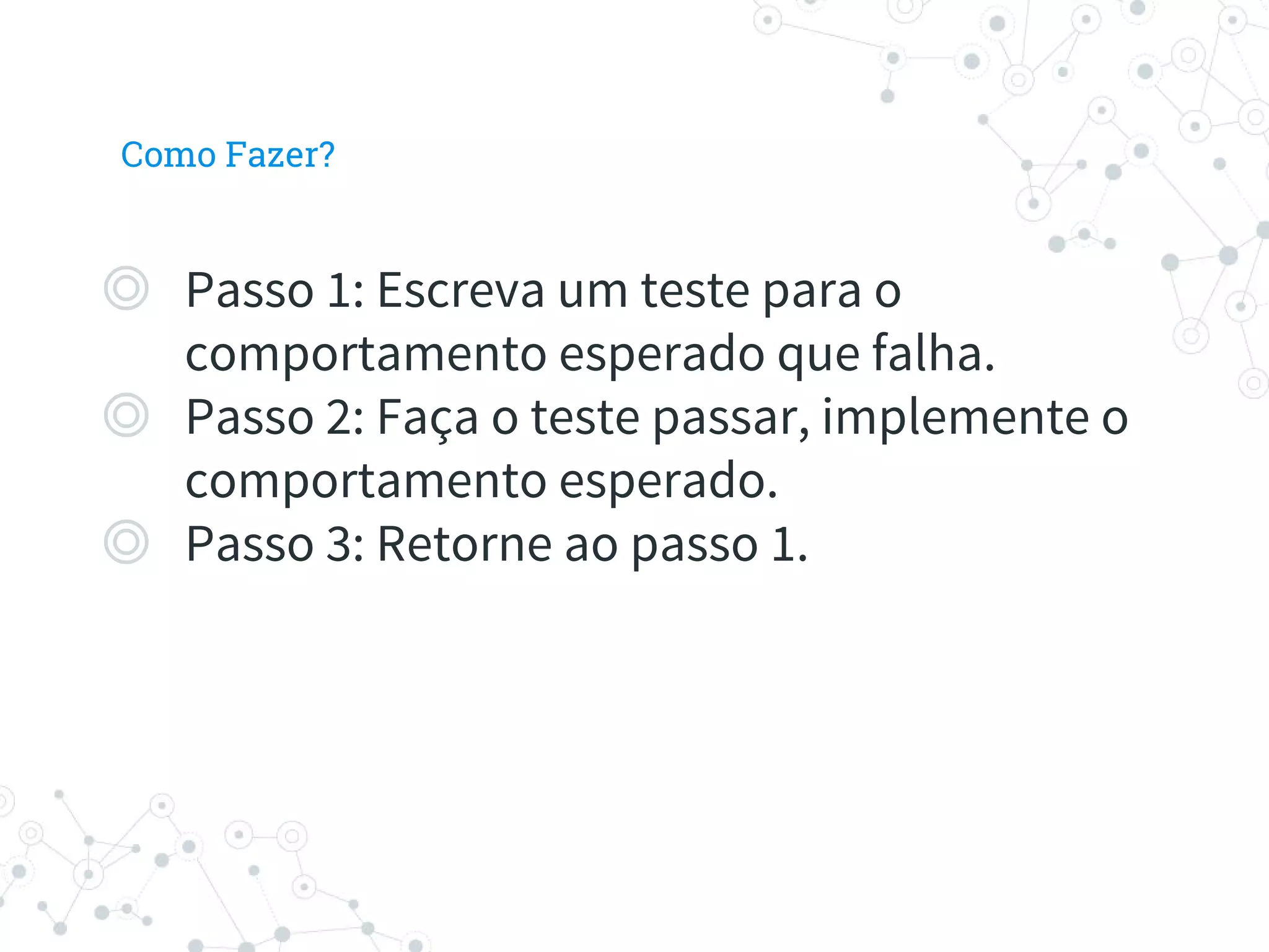 Como Fazer?
◎ Passo 1: Escreva um teste para o
comportamento esperado que falha.
◎ Passo 2: Faça o teste passar, implemente o
comportamento esperado.
◎ Passo 3: Retorne ao passo 1.
 