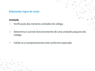 Diferentes tipos de teste
Unidade
◎ Verificação das menores unidades de código.
◎ Determina o correto funcionamento de uma unidade pequena do
código.
◎ Valida se o comportamento está conforme esperado.
 