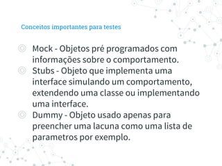 ◎ Mock - Objetos pré programados com
informações sobre o comportamento.
◎ Stubs - Objeto que implementa uma
interface simulando um comportamento,
extendendo uma classe ou implementando
uma interface.
◎ Dummy - Objeto usado apenas para
preencher uma lacuna como uma lista de
parametros por exemplo.
Conceitos importantes para testes
 