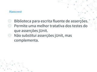◎ Biblioteca para escrita fluente de asserções.
◎ Permite uma melhor tratativa dos testes do
que asserções jUnit.
◎ Não substitui asserções jUnit, mas
complementa.
Hamcrest
 