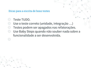Dicas para a escrita de bons testes
◎ Teste TUDO.
◎ Use o teste correto (unidade, integração …)
◎ Testes podem ser apagados nas refatorações.
◎ Use Baby Steps quando não souber nada sobre a
funcionalidade a ser desenvolvida.
◎
 