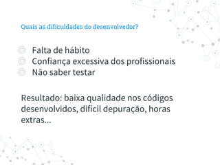 Quais as dificuldades do desenvolvedor?
◎ Falta de hábito
◎ Confiança excessiva dos profissionais
◎ Não saber testar
Resultado: baixa qualidade nos códigos
desenvolvidos, difícil depuração, horas
extras...
 