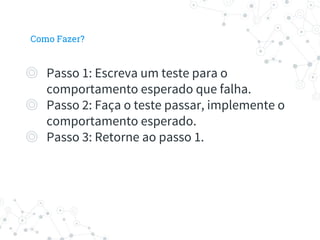 Como Fazer?
◎ Passo 1: Escreva um teste para o
comportamento esperado que falha.
◎ Passo 2: Faça o teste passar, implemente o
comportamento esperado.
◎ Passo 3: Retorne ao passo 1.
 