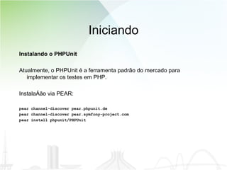 Iniciando Instalando o PHPUnit Atualmente, o PHPUnit é a ferramenta padrão do mercado para implementar os testes em PHP. Instalação via PEAR: pear channel-discover pear.phpunit.de pear channel-discover pear.symfony-project.com pear install phpunit/PHPUnit 