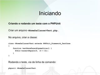 Iniciando Criando e rodando um teste com o PHPUnit Criar um arquivo  <NomeDaClasse>Test.php.   No arquivo, criar a classe: class <NomeDaClasse>Test extends PHPUnit_Framework_TestCase { function testDeveFazerAlgumaCoisa() { $this->assertEquals(5, (3 + 2)); } } Rodando o teste, via de linha de comando: phpunit <NomeDaClasse>Test 