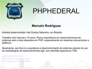 PHPHEDERAL Marcelo Rodrigues Analista desenvolvedor nda Gradua Networks, em Brasília. Trabalha com internet a 10 anos. Possui experiência em desenvolvimento de sistemas web e sites baseados em PHP, especialmente em sistemas educacionais a distância. Atualmente, seu foco é a arquitetura e desenvolvimento de sistemas através do uso de metodologias de desenvolvimento ágil, com atenção especial ao TDD. [email_address] http://www.marcelomx.com http://twitter.com/marcelomx 