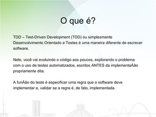 O que é? TDD – Test-Driven Development (TDD) ou simplesmente Desenvolvimento Orientado a Testes é uma maneira diferente de escrever  software.  Nele, você vai evoluindo o código aos poucos, explorando o problema  com o uso de testes automatizados, escritos ANTES da implementação propriamente dita. A função do teste é especificar uma regra que o software deve  implementar e, validar se a regra é, de fato, implementada. 