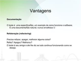 Vantagens Documentação O teste é  uma especificação, um exemplo de como funciona o software. É uma documentação natural, nunca envelhece   Refatoração ( refactoring ) Precisa refazer, apagar, melhorar alguma coisa?  Refez? Apagou? Melhorou?  O teste é seu amigo e ele lhe diz se tudo continua funcionando como se deseja. 