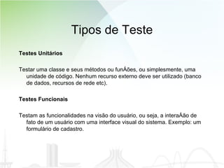 Tipos de Teste Testes Unitários Testar uma classe e seus métodos ou funções, ou simplesmente, uma unidade de código. Nenhum recurso externo deve ser utilizado (banco de dados, recursos de rede etc). Testes Funcionais Testam as funcionalidades na visão do usuário, ou seja, a interação de fato de um usuário com uma interface visual do sistema. Exemplo: um formulário de cadastro.  