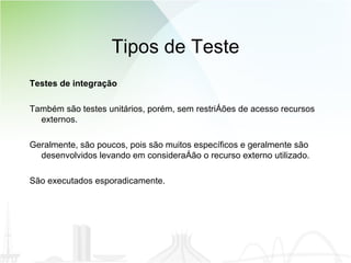 Tipos de Teste Testes de integração Também são testes unitários, porém, sem restrições de acesso recursos externos.  Geralmente, são poucos, pois são muitos específicos e geralmente são desenvolvidos levando em consideração o recurso externo utilizado.  São executados esporadicamente.  