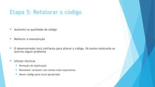 Etapa 5: Refatorar o código
 Aumento na qualidade do código
 Melhorar a manutenção
 O desenvolvedor terá confiança para alterar o código. Os testes mostrarão se
ocorreu algum problema
 Utilizar técnicas
 Remoção de duplicação
 Renomear variáveis com nomes mais expressivos
 Mover código para local apropriado
 