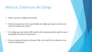 Métrica: Cobertura de Código
 Mede o quanto o código está testado
 Número proporcional com a quantidade de código que possui ao menos um
teste de unidade que teste-o
 Um código que não esteja 100% coberto não necessariamente significa que a
qualidade do software esteja baixa
 Para um desenvolvimento utilizando TDD, acima de 85% de cobertura é um
número considerável
 