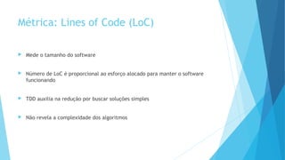 Métrica: Lines of Code (LoC)
 Mede o tamanho do software
 Número de LoC é proporcional ao esforço alocado para manter o software
funcionando
 TDD auxilia na redução por buscar soluções simples
 Não revela a complexidade dos algoritmos
 