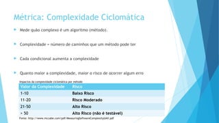 Métrica: Complexidade Ciclomática
 Mede quão complexo é um algoritmo (método).
 Complexidade = número de caminhos que um método pode ter
 Cada condicional aumenta a complexidade
 Quanto maior a complexidade, maior o risco de ocorrer algum erro
Valor da Complexidade Risco
1-10 Baixo Risco
11-20 Risco Moderado
21-50 Alto Risco
> 50 Alto Risco (não é testável)
Impactos da complexidade ciclomática por método
Fonte: http://www.mccabe.com/pdf/MeasuringSoftwareComplexityUAV.pdf
 