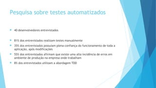 Pesquisa sobre testes automatizados
 40 desenvolvedores entrevistados
 81% dos entrevistados realizam testes manualmente
 35% dos entrevistados possuíam plena confiança do funcionamento de toda a
aplicação, após modificações
 55% dos entrevistados afirmam que existe uma alta incidência de erros em
ambiente de produção na empresa onde trabalham
 8% dos entrevistados utilizam a abordagem TDD
 