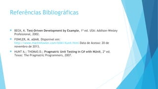 Referências Bibliográficas
 BECK, K. Test-Driven Development by Example, 1ª ed. USA: Addison-Wesley
Professional, 2002.
 FOWLER, M. xUnit. Disponível em:
http://www.martinfowler.com/bliki/Xunit.html Data de Acesso: 20 de
novembro de 2013.
 HUNT A.; THOMAS D.; Pragmatric Unit Testing in C# with NUnit, 2ª ed.
Texas: The Pragmatric Programmers, 2007.
 