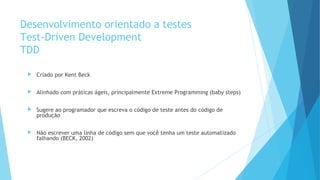 Desenvolvimento orientado a testes
Test-Driven Development
TDD
 Criado por Kent Beck
 Alinhado com práticas ágeis, principalmente Extreme Programming (baby steps)
 Sugere ao programador que escreva o código de teste antes do código de
produção
 Não escrever uma linha de código sem que você tenha um teste automatizado
falhando (BECK, 2002)
 