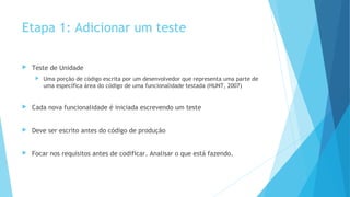 Etapa 1: Adicionar um teste
 Teste de Unidade
 Uma porção de código escrita por um desenvolvedor que representa uma parte de
uma específica área do código de uma funcionalidade testada (HUNT, 2007)
 Cada nova funcionalidade é iniciada escrevendo um teste
 Deve ser escrito antes do código de produção
 Focar nos requisitos antes de codificar. Analisar o que está fazendo.
 