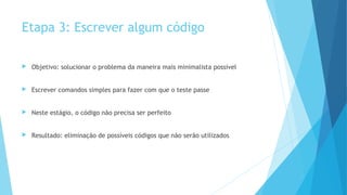 Etapa 3: Escrever algum código
 Objetivo: solucionar o problema da maneira mais minimalista possível
 Escrever comandos simples para fazer com que o teste passe
 Neste estágio, o código não precisa ser perfeito
 Resultado: eliminação de possíveis códigos que não serão utilizados
 