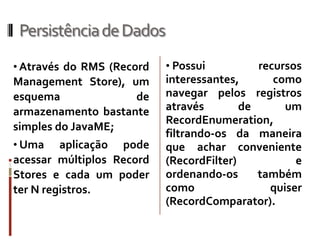 Persistência de Dados
• Através do RMS (Record   • Possui          recursos
Management Store), um      interessantes,       como
esquema             de     navegar pelos registros
armazenamento bastante     através        de      um
                           RecordEnumeration,
simples do JavaME;
                           filtrando-os da maneira
• Uma    aplicação pode    que achar conveniente
acessar múltiplos Record   (RecordFilter)           e
Stores e cada um poder     ordenando-os      também
ter N registros.           como                quiser
                           (RecordComparator).
 