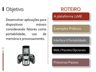 Objetivo                           ROTEIRO
                              A plataforma J2ME
Desenvolver aplicações para
dispositivos        móveis
considerando fatores como     Exemplos Práticos
portabilidade,   uso     de
memória e processamento.      Interface X Portabilidade


                              Web / Pacotes Opcionais


                              Próximos Passos
 
