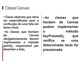 ClasseCanvas
• Classe abstrata que deve   • As     classes   que
ser especializada para a
confecção de uma tela em
                             herdam de Canvas
baixo nível;                 podem implementar
• As classes que herdam      o               método
de                Canvas     keyPressed(),      que
obrigatoriamente devem
implementar o método
                             verifica     se   uma
paint(), responsável por     determinada tecla foi
desenhar a tela;             pressionada.
 