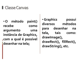 ClasseCanvas

                         • Graphics      possui
•O   método paint()
                         diversos      métodos
recebe          como
                         para desenhar na
argumento         uma
                         tela,    tais   como:
instância de Graphics,
                         drawImage(),
com a qual é possível
                         drawRect(), fillRect(),
desenhar na tela;
                         drawString(), etc.
 