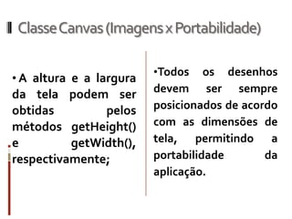 ClasseCanvas (Imagens x Portabilidade)

                         •Todos    os desenhos
• A altura e a largura
da tela podem ser        devem ser sempre
obtidas        pelos     posicionados de acordo
métodos getHeight()      com as dimensões de
e         getWidth(),    tela, permitindo a
respectivamente;         portabilidade       da
                         aplicação.
 